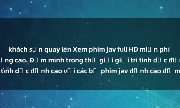 khách sạn quay lén Xem phim jav full HD miễn phí trên trang web chất lượng cao. Đắm mình trong thế giới giải trí tình dục đỉnh cao với các bộ phim jav đỉnh cao đủ mọi thể loại.