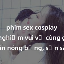 phim sex cosplay Trải nghiệm vui vẻ cùng gái tân nóng bỏng, sẵn sàng làm tình say đắm