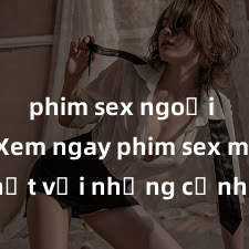 phim sex ngoại quốc Xem ngay phim sex mới nhất với những cảnh nóng hổi không thể bỏ lỡ! Cơ hội tận hưởng những khoảnh khắc đầy kích thích ngay hôm nay!