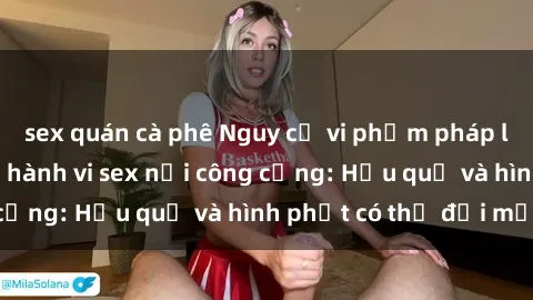 sex quán cà phê Nguy cơ vi phạm pháp luật khi thực hiện hành vi sex nơi công cộng: Hậu quả và hình phạt có thể đối mặt