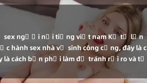 sex người nổi tiếng việt nam Kể từ lần cuối cùng bạn thực hành sex nhà vệ sinh công cộng, đây là cách bạn phải làm để tránh rủi ro và tối ưu trải nghiệm.