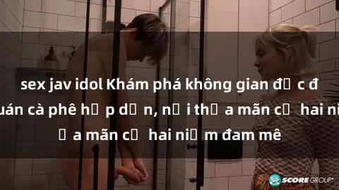 sex jav idol Khám phá không gian độc đáo tại sex quán cà phê hấp dẫn, nơi thỏa mãn cả hai niềm đam mê
