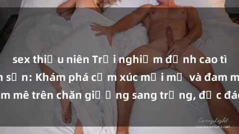 sex thiếu niên Trải nghiệm đỉnh cao tình yêu tại sex khách sạn: Khám phá cảm xúc mới mẻ và đam mê trên chăn giường sang trọng, độc đáo, không giới hạn.