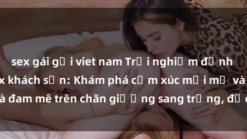 sex gái gọi viet nam Trải nghiệm đỉnh cao tình yêu tại sex khách sạn: Khám phá cảm xúc mới mẻ và đam mê trên chăn giường sang trọng, độc đáo, không giới hạn.