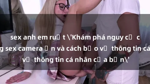 sex anh em ruột 'Khám phá nguy cơ của việc sử dụng sex camera ẩn và cách bảo vệ thông tin cá nhân của bạn'