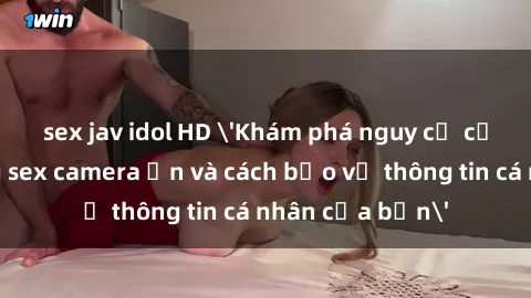 sex jav idol HD 'Khám phá nguy cơ của việc sử dụng sex camera ẩn và cách bảo vệ thông tin cá nhân của bạn'