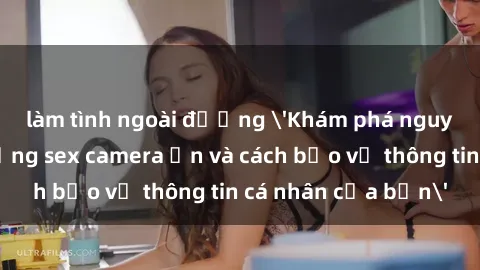 làm tình ngoài đường 'Khám phá nguy cơ của việc sử dụng sex camera ẩn và cách bảo vệ thông tin cá nhân của bạn'