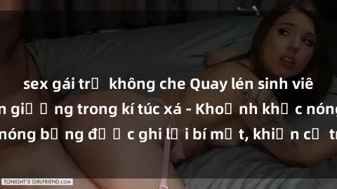 sex gái trẻ không che Quay lén sinh viên làm tình ngay trên giường trong kí túc xá - Khoảnh khắc nóng bỏng được ghi lại bí mật, khiến cả trường học xôn xao.
