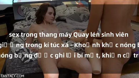 sex trong thang máy Quay lén sinh viên làm tình ngay trên giường trong kí túc xá - Khoảnh khắc nóng bỏng được ghi lại bí mật, khiến cả trường học xôn xao.