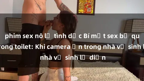 phim sex nô lệ tình dục Bí mật sex bị quay lén trong toilet: Khi camera ẩn trong nhà vệ sinh lộ diện