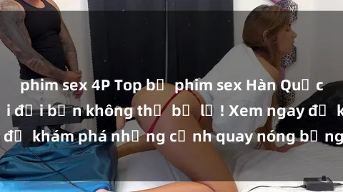 phim sex 4P Top bộ phim sex Hàn Quốc hot nhất mọi thời đại bạn không thể bỏ lỡ! Xem ngay để khám phá những cảnh quay nóng bỏng, đầy nghẹt thở!