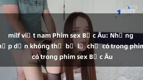 milf việt nam Phim sex Bắc Âu: Những cảnh nóng hấp dẫn không thể bỏ lỡ chỉ có trong phim sex Bắc Âu