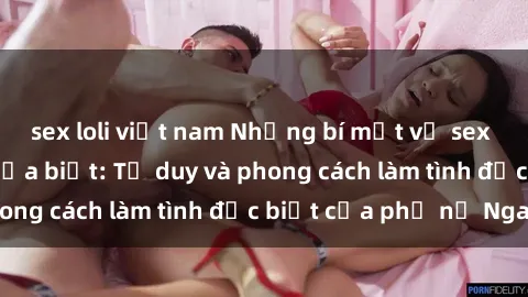sex loli việt nam Những bí mật về sex gái Nga mà bạn chưa biết: Tư duy và phong cách làm tình đặc biệt của phụ nữ Nga