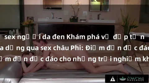 sex người da đen Khám phá vẻ đẹp tự nhiên và văn hóa đa dạng qua sex châu Phi: Điểm đến độc đáo cho những trải nghiệm khó quên
