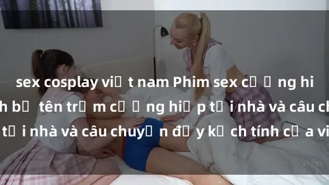 sex cosplay việt nam Phim sex cưỡng hiếp vietsub: Nữ sinh bị tên trộm cưỡng hiếp tại nhà và câu chuyện đầy kịch tính của vietsub