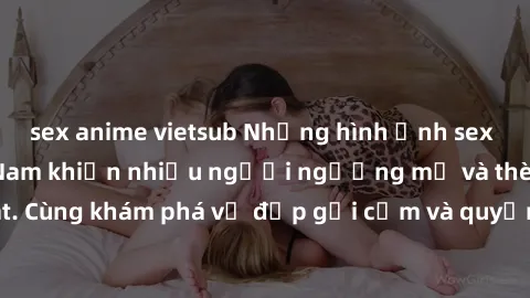 sex anime vietsub Những hình ảnh sex gái sinh viên Việt Nam khiến nhiều người ngưỡng mộ và thèm khát. Cùng khám phá vẻ đẹp gợi cảm và quyến rũ của những cô gái trẻ này.