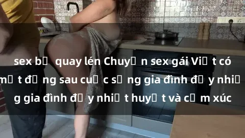 sex bị quay lén Chuyện sex gái Việt có chồng: Những bí mật đằng sau cuộc sống gia đình đầy nhiệt huyết và cảm xúc