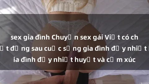 sex gia đình Chuyện sex gái Việt có chồng: Những bí mật đằng sau cuộc sống gia đình đầy nhiệt huyết và cảm xúc