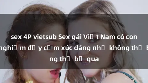 sex 4P vietsub Sex gái Việt Nam có con: Trải nghiệm đầy cảm xúc đáng nhớ không thể bỏ qua