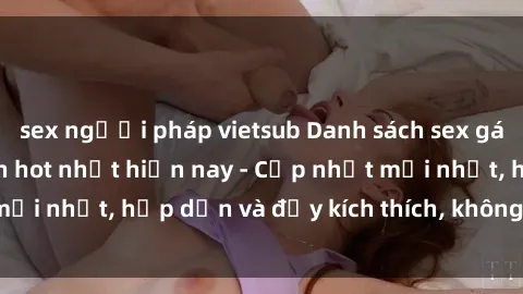sex người pháp vietsub Danh sách sex gái Việt Nam sinh viên hot nhất hiện nay - Cập nhật mới nhất, hấp dẫn và đầy kích thích, không thể bỏ qua!