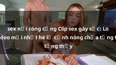 sex nơi công cộng Clip sex gây sốc: Loạt video mới nhất hé lộ cảnh nóng chưa từng thấy