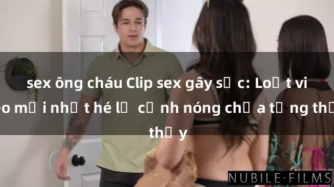 sex ông cháu Clip sex gây sốc: Loạt video mới nhất hé lộ cảnh nóng chưa từng thấy