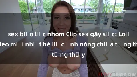 sex bạo lực nhóm Clip sex gây sốc: Loạt video mới nhất hé lộ cảnh nóng chưa từng thấy