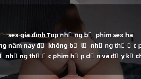 sex gia đình Top những bộ phim sex hay nhất nên xem trong năm nay để không bỏ lỡ những thước phim hấp dẫn và đầy kịch tính.