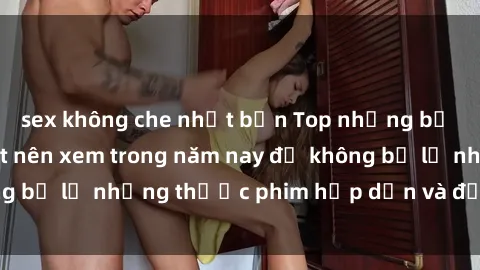 sex không che nhật bản Top những bộ phim sex hay nhất nên xem trong năm nay để không bỏ lỡ những thước phim hấp dẫn và đầy kịch tính.