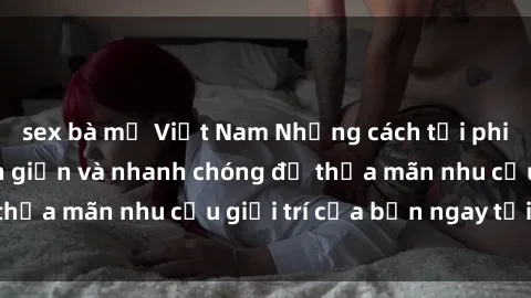 sex bà mẹ Việt Nam Những cách tải phim sex về máy đơn giản và nhanh chóng để thỏa mãn nhu cầu giải trí của bạn ngay tại nhà