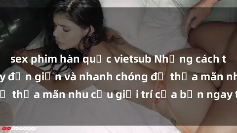 sex phim hàn quốc vietsub Những cách tải phim sex về máy đơn giản và nhanh chóng để thỏa mãn nhu cầu giải trí của bạn ngay tại nhà