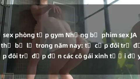 sex phòng tập gym Những bộ phim sex JAV hot nhất không thể bỏ lỡ trong năm nay: từ cặp đôi trẻ đẹp đến các cô gái xinh tươi đầy sức hút.