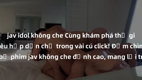 jav idol không che Cùng khám phá thế giới jav không che siêu hấp dẫn chỉ trong vài cú click! Đắm chìm trong những bộ phim jav không che đỉnh cao, mang lại trải nghiệm thú vị và đầy kích thích.