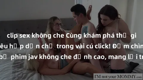 clip sex không che Cùng khám phá thế giới jav không che siêu hấp dẫn chỉ trong vài cú click! Đắm chìm trong những bộ phim jav không che đỉnh cao, mang lại trải nghiệm thú vị và đầy kích thích.