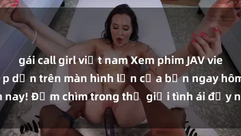 gái call girl việt nam Xem phim JAV vietsub mới nhất và hấp dẫn trên màn hình lớn của bạn ngay hôm nay! Đắm chìm trong thế giới tình ái đầy nóng bỏng và kích thích.