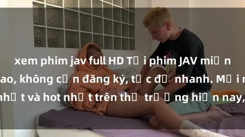 xem phim jav full HD Tải phim JAV miễn phí chất lượng cao, không cần đăng ký, tốc độ nhanh. Mới nhất và hot nhất trên thị trường hiện nay, cập nhật hàng ngày.