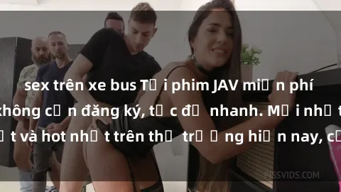sex trên xe bus Tải phim JAV miễn phí chất lượng cao, không cần đăng ký, tốc độ nhanh. Mới nhất và hot nhất trên thị trường hiện nay, cập nhật hàng ngày.