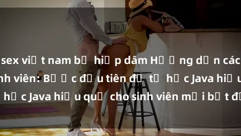 sex việt nam bị hiếp dâm Hướng dẫn cách học Java cho sinh viên: Bước đầu tiên để tự học Java hiệu quả cho sinh viên mới bắt đầu là gì?