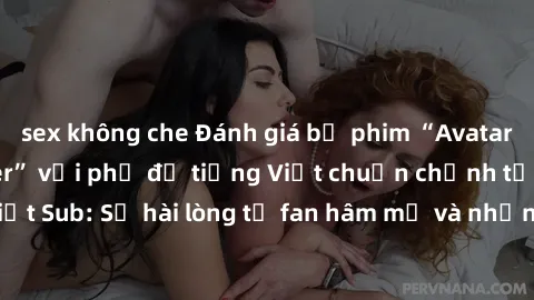 sex không che Đánh giá bộ phim “Avatar: The Last Airbender” với phụ đề tiếng Việt chuẩn chỉnh từ nhóm Jav Việt Sub: Sự hài lòng từ fan hâm mộ và những điểm đáng chú ý trong bộ phim.
