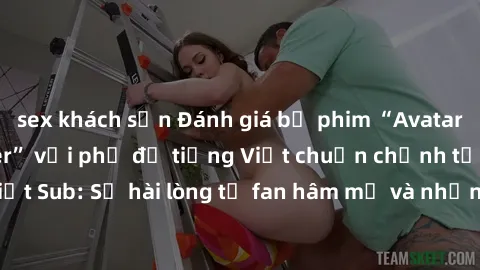 sex khách sạn Đánh giá bộ phim “Avatar: The Last Airbender” với phụ đề tiếng Việt chuẩn chỉnh từ nhóm Jav Việt Sub: Sự hài lòng từ fan hâm mộ và những điểm đáng chú ý trong bộ phim.
