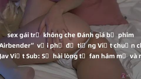 sex gái trẻ không che Đánh giá bộ phim “Avatar: The Last Airbender” với phụ đề tiếng Việt chuẩn chỉnh từ nhóm Jav Việt Sub: Sự hài lòng từ fan hâm mộ và những điểm đáng chú ý trong bộ phim.