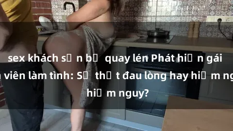 sex khách sạn bị quay lén Phát hiện gái sinh viên làm tình: Sự thật đau lòng hay hiểm nguy?