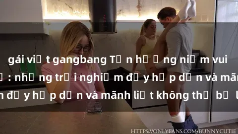 gái việt gangbang Tận hưởng niềm vui của sex với gái trẻ: những trải nghiệm đầy hấp dẫn và mãnh liệt không thể bỏ lỡ