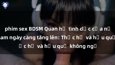 phim sex BDSM Quan hệ tình dục của nữ sinh Việt Nam ngày càng tăng lên: Thực hư và hậu quả không ngờ