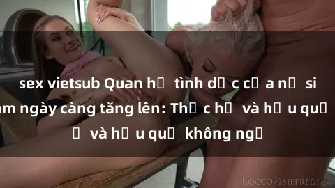 sex vietsub Quan hệ tình dục của nữ sinh Việt Nam ngày càng tăng lên: Thực hư và hậu quả không ngờ