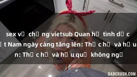 sex vợ chồng vietsub Quan hệ tình dục của nữ sinh Việt Nam ngày càng tăng lên: Thực hư và hậu quả không ngờ