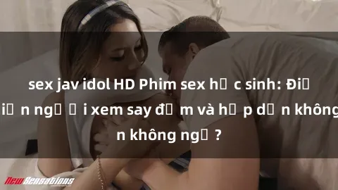 sex jav idol HD Phim sex học sinh: Điều gì khiến người xem say đắm và hấp dẫn không ngờ?