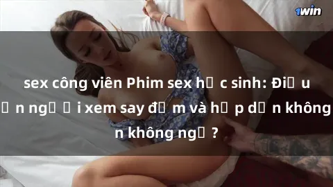 sex công viên Phim sex học sinh: Điều gì khiến người xem say đắm và hấp dẫn không ngờ?