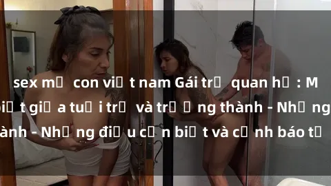 sex mẹ con việt nam Gái trẻ quan hệ: Mối quan hệ khác biệt giữa tuổi trẻ và trưởng thành - Những điều cần biết và cảnh báo từ chuyên gia