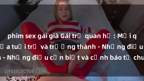 phim sex gái già Gái trẻ quan hệ: Mối quan hệ khác biệt giữa tuổi trẻ và trưởng thành - Những điều cần biết và cảnh báo từ chuyên gia